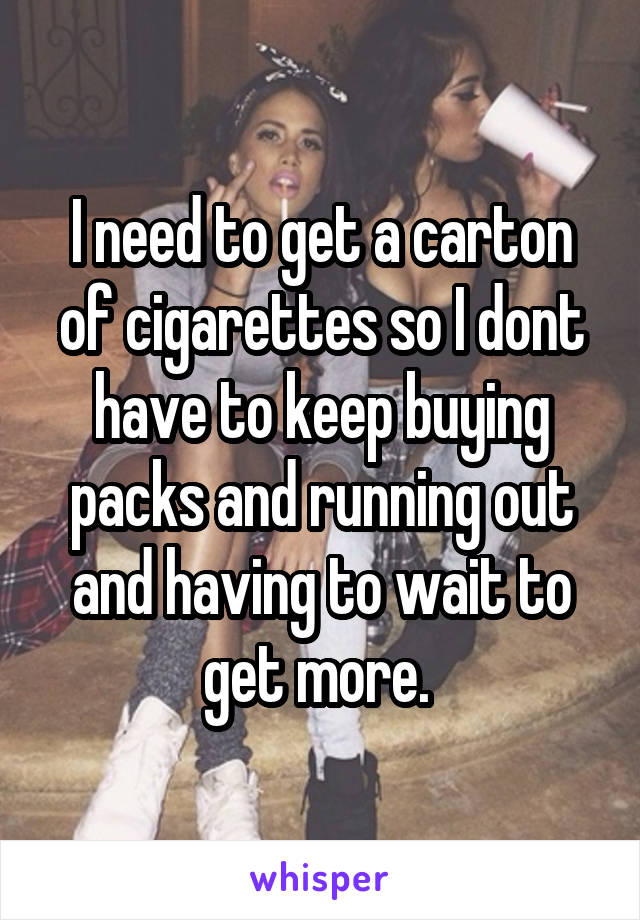 I need to get a carton of cigarettes so I dont have to keep buying packs and running out and having to wait to get more. 