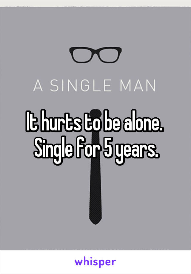 It hurts to be alone.  Single for 5 years.