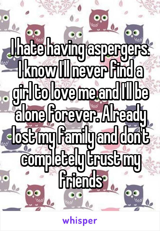 I hate having aspergers. I know I'll never find a girl to love me and I'll be alone forever. Already lost my family and don't completely trust my friends