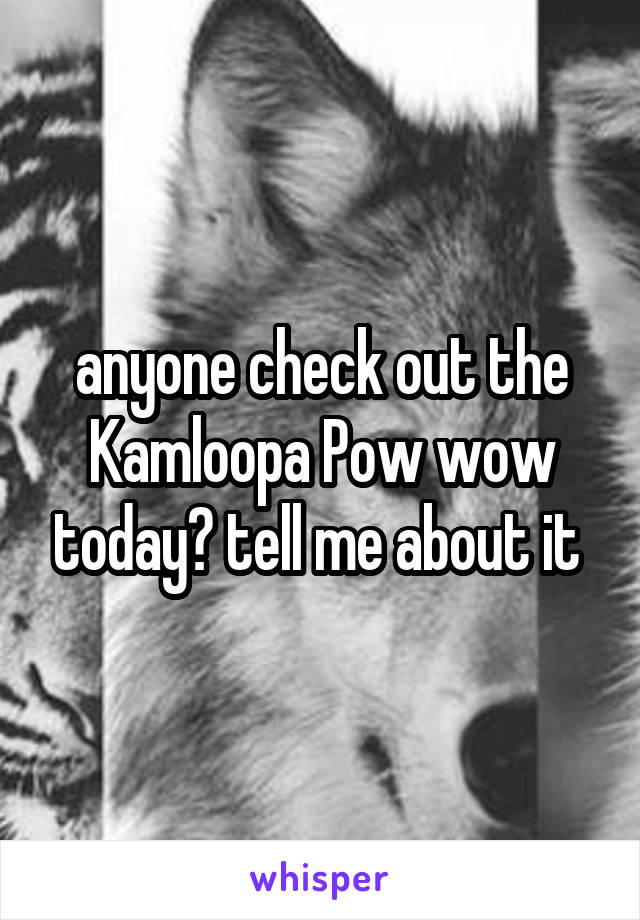 anyone check out the Kamloopa Pow wow today? tell me about it 