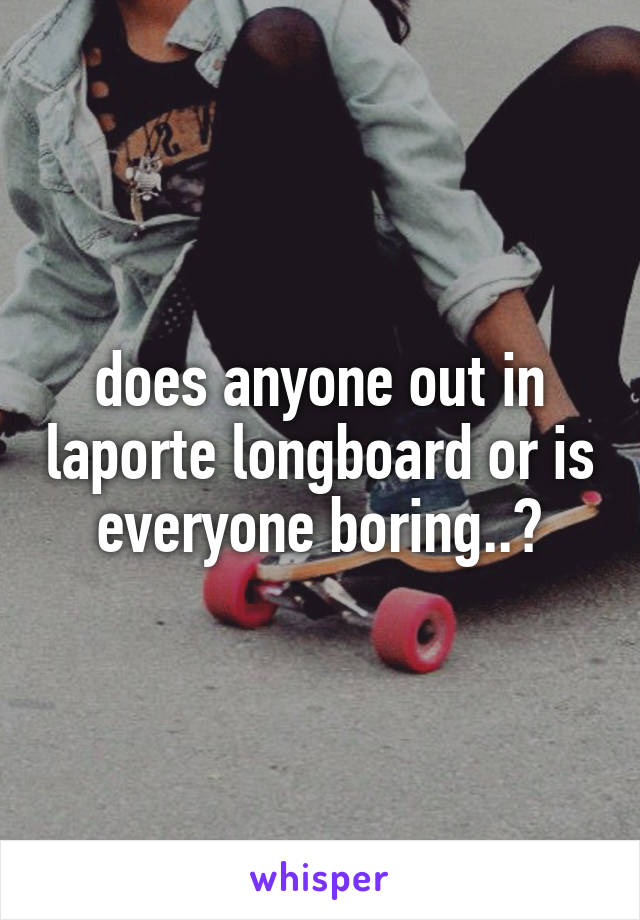 does anyone out in laporte longboard or is everyone boring..?