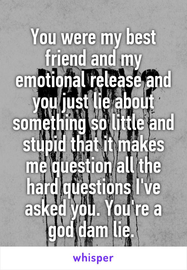 You were my best friend and my emotional release and you just lie about something so little and stupid that it makes me question all the hard questions I've asked you. You're a god dam lie. 