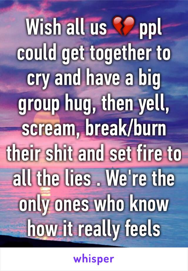 Wish all us 💔 ppl could get together to cry and have a big group hug, then yell, scream, break/burn their shit and set fire to all the lies . We're the only ones who know how it really feels