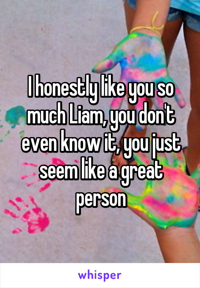 I honestly like you so much Liam, you don't even know it, you just seem like a great person