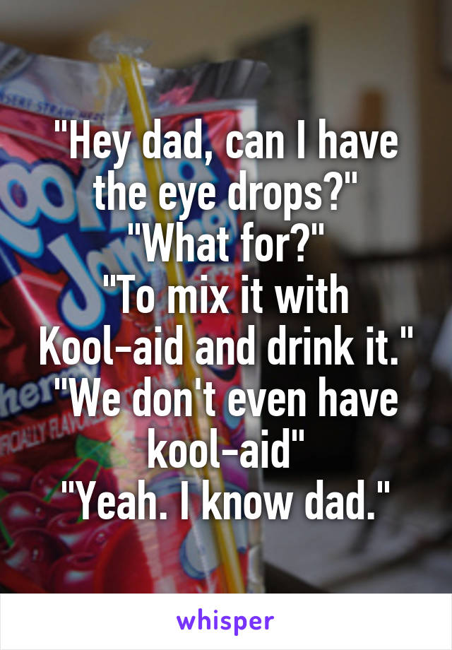 "Hey dad, can I have the eye drops?"
"What for?"
"To mix it with Kool-aid and drink it."
"We don't even have kool-aid"
"Yeah. I know dad."