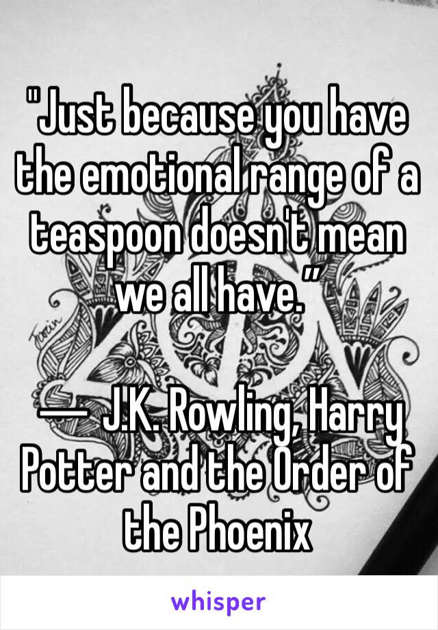 "Just because you have the emotional range of a teaspoon doesn't mean we all have.”

― J.K. Rowling, Harry Potter and the Order of the Phoenix