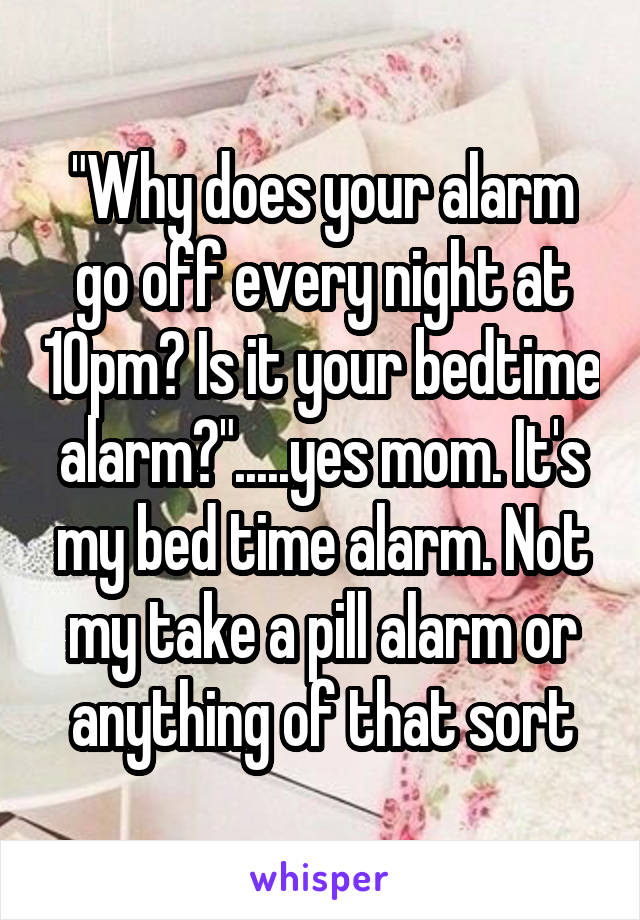 "Why does your alarm go off every night at 10pm? Is it your bedtime alarm?".....yes mom. It's my bed time alarm. Not my take a pill alarm or anything of that sort