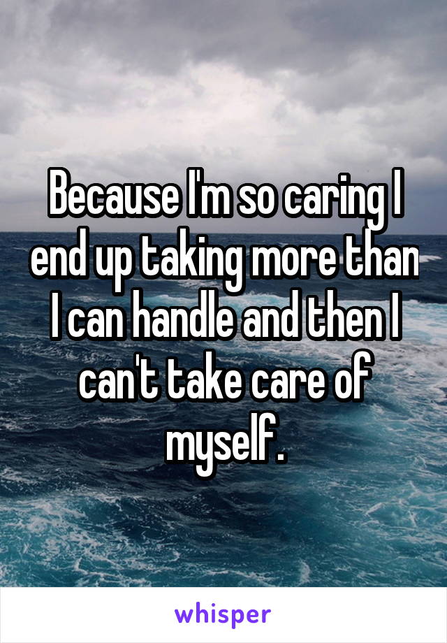 Because I'm so caring I end up taking more than I can handle and then I can't take care of myself.