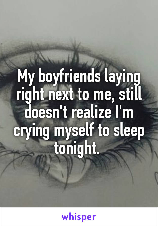 My boyfriends laying right next to me, still doesn't realize I'm crying myself to sleep tonight. 