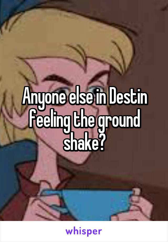 Anyone else in Destin feeling the ground shake?