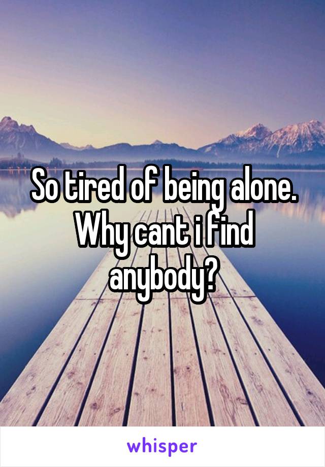 So tired of being alone. Why cant i find anybody?