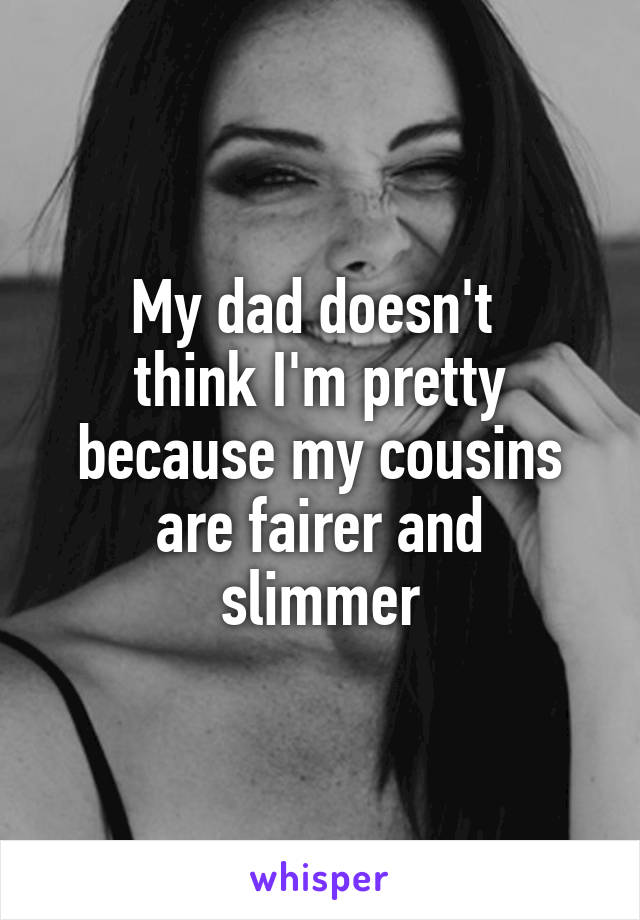 My dad doesn't 
think I'm pretty because my cousins
 are fairer and 
slimmer