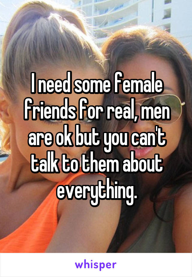 I need some female friends for real, men are ok but you can't talk to them about everything.