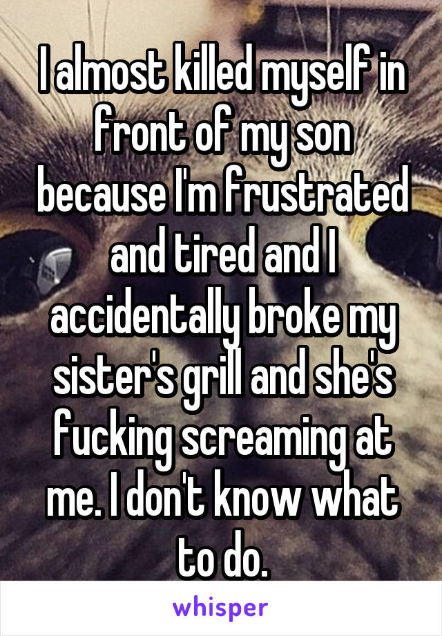 I almost killed myself in front of my son because I'm frustrated and tired and I accidentally broke my sister's grill and she's fucking screaming at me. I don't know what to do.