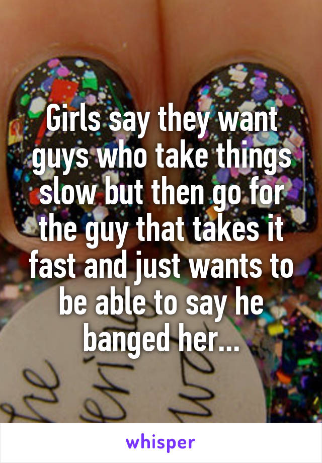 Girls say they want guys who take things slow but then go for the guy that takes it fast and just wants to be able to say he banged her...