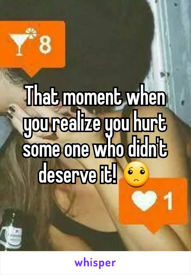 That moment when you realize you hurt some one who didn't deserve it! 🙁