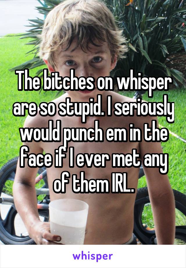 The bitches on whisper are so stupid. I seriously would punch em in the face if I ever met any of them IRL.