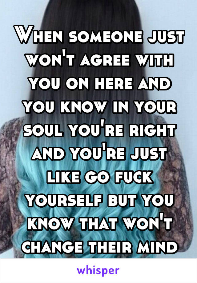 When someone just won't agree with you on here and you know in your soul you're right and you're just like go fuck yourself but you know that won't change their mind