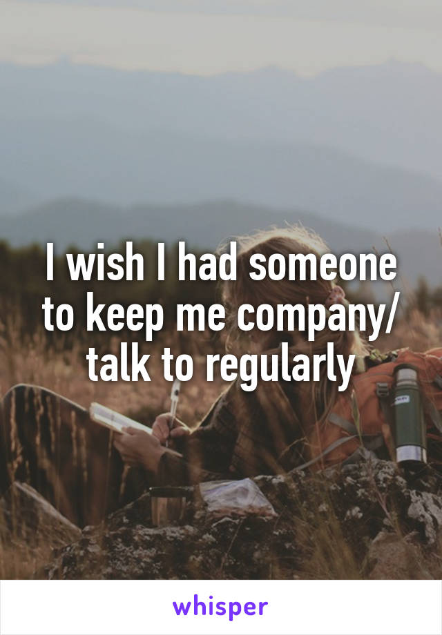 I wish I had someone to keep me company/ talk to regularly