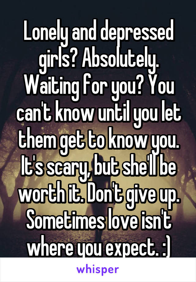 Lonely and depressed girls? Absolutely. Waiting for you? You can't know until you let them get to know you. It's scary, but she'll be worth it. Don't give up. Sometimes love isn't where you expect. :)