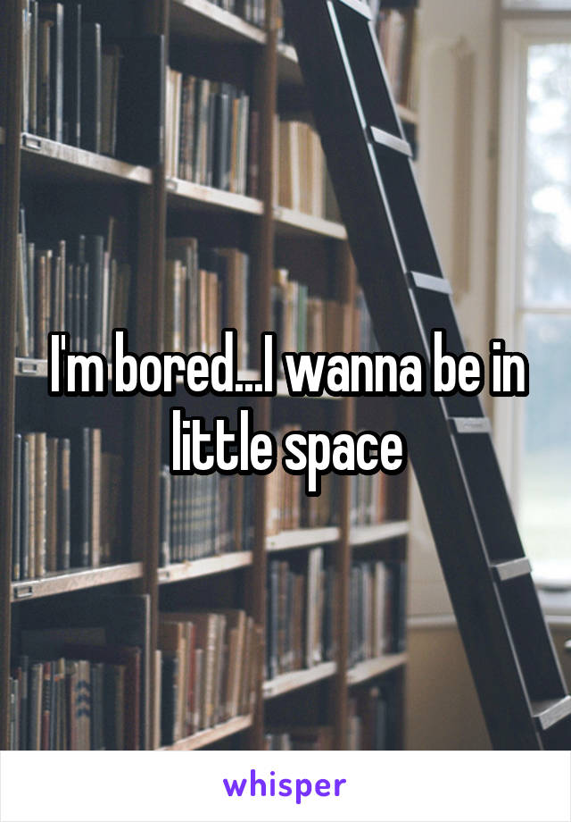 I'm bored...I wanna be in little space