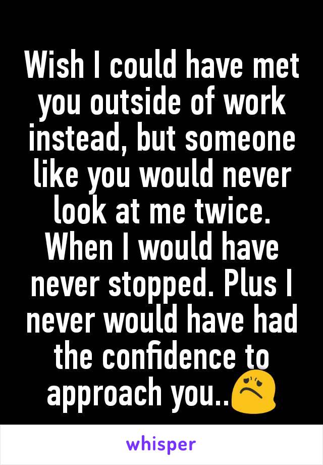 Wish I could have met you outside of work instead, but someone like you would never look at me twice. When I would have never stopped. Plus I never would have had the confidence to approach you..😟