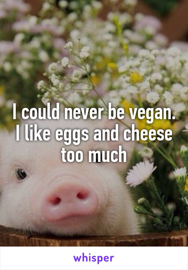 I could never be vegan. I like eggs and cheese too much