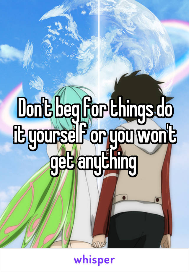 Don't beg for things do it yourself or you won't get anything 