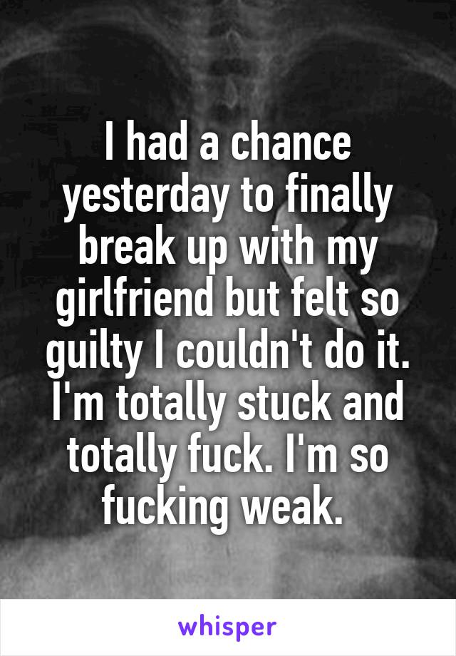 I had a chance yesterday to finally break up with my girlfriend but felt so guilty I couldn't do it. I'm totally stuck and totally fuck. I'm so fucking weak. 