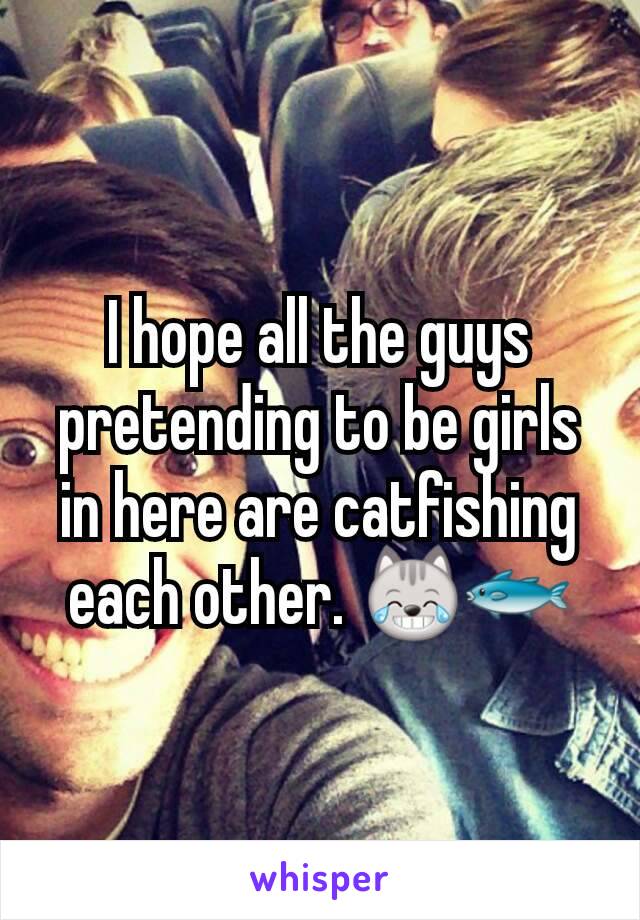 I hope all the guys pretending to be girls in here are catfishing each other. 😹🐟