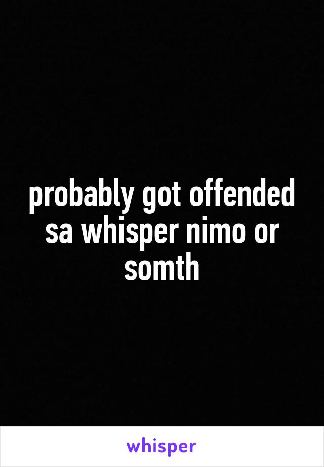 probably got offended sa whisper nimo or somth