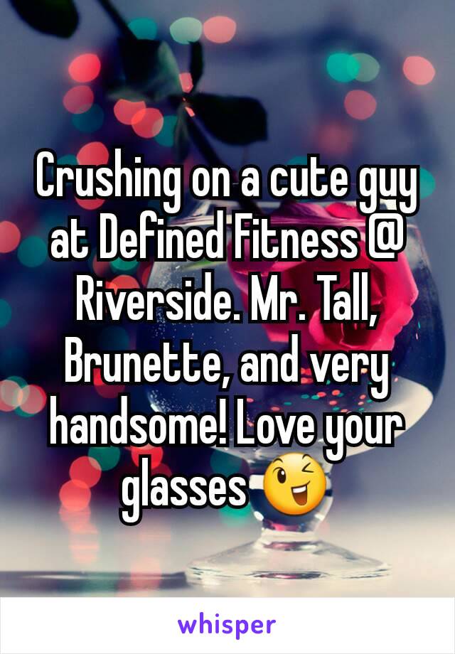 Crushing on a cute guy at Defined Fitness @ Riverside. Mr. Tall, Brunette, and very handsome! Love your glasses 😉