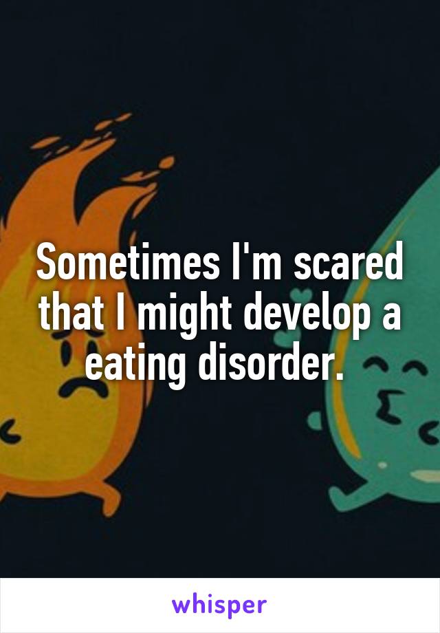 Sometimes I'm scared that I might develop a eating disorder. 