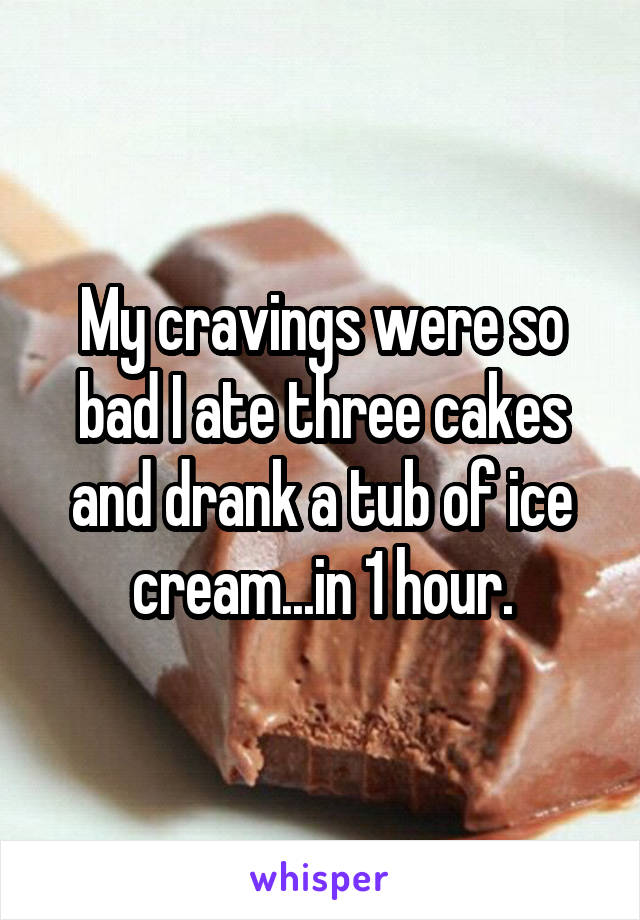 My cravings were so bad I ate three cakes and drank a tub of ice cream...in 1 hour.