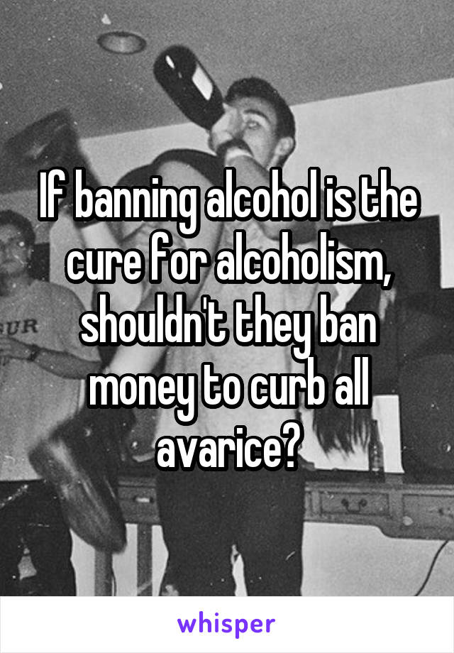 If banning alcohol is the cure for alcoholism, shouldn't they ban money to curb all avarice?