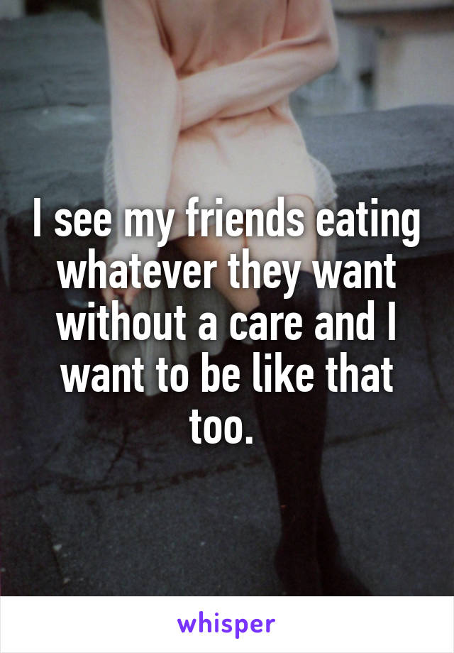 I see my friends eating whatever they want without a care and I want to be like that too. 