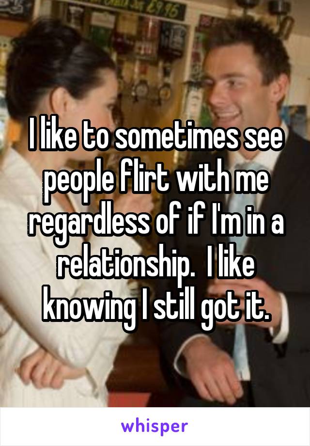 I like to sometimes see people flirt with me regardless of if I'm in a relationship.  I like knowing I still got it.