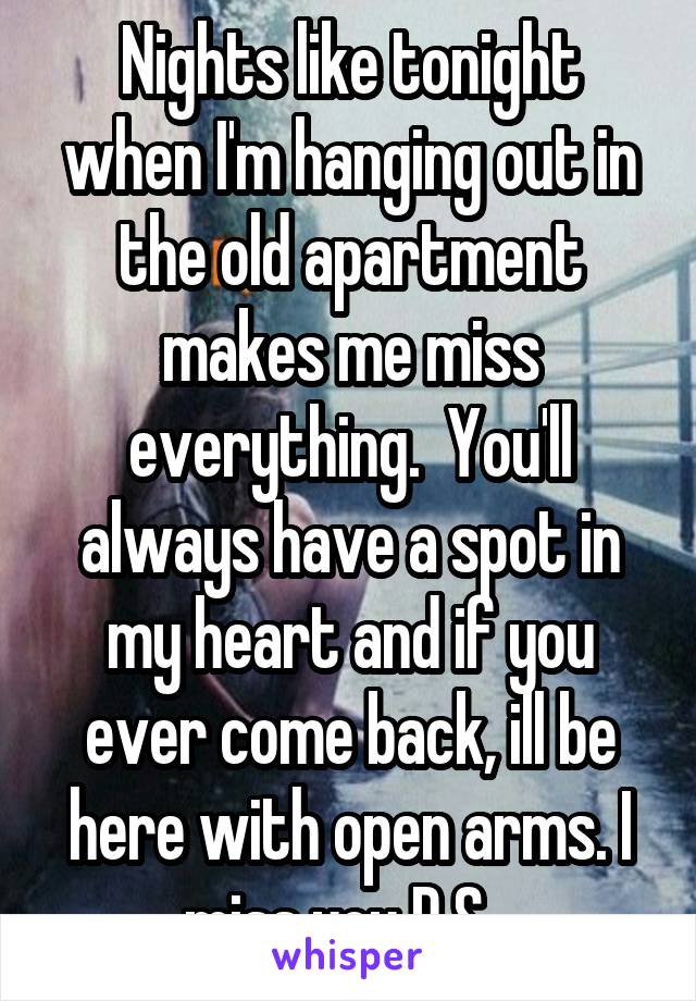 Nights like tonight when I'm hanging out in the old apartment makes me miss everything.  You'll always have a spot in my heart and if you ever come back, ill be here with open arms. I miss you D.S...