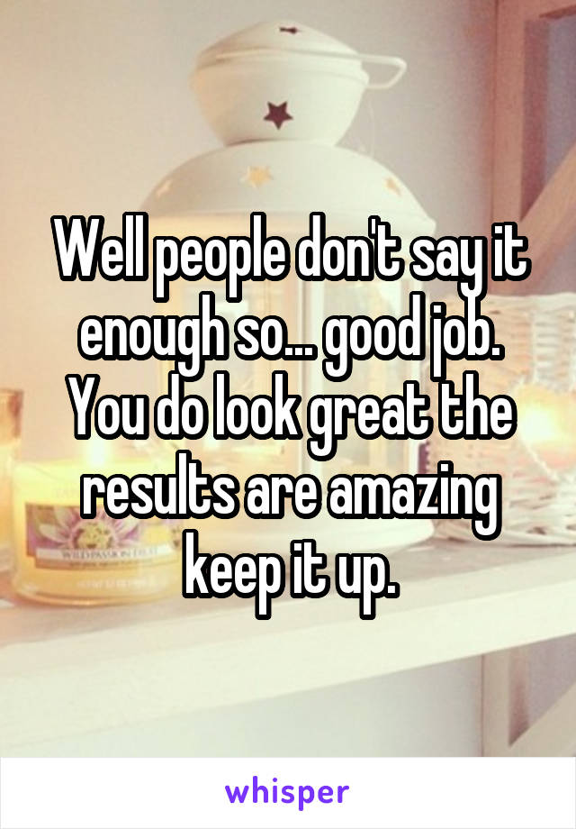 Well people don't say it enough so... good job. You do look great the results are amazing keep it up.