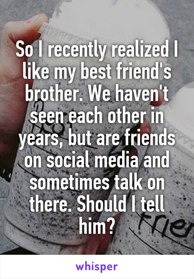 So I recently realized I like my best friend's brother. We haven't seen each other in years, but are friends on social media and sometimes talk on there. Should I tell him?