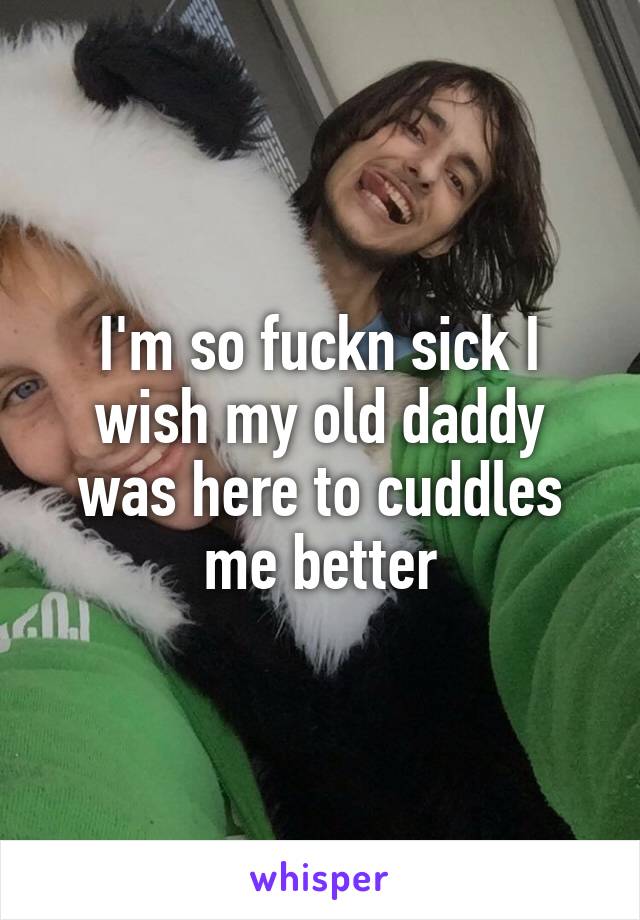 I'm so fuckn sick I wish my old daddy was here to cuddles me better