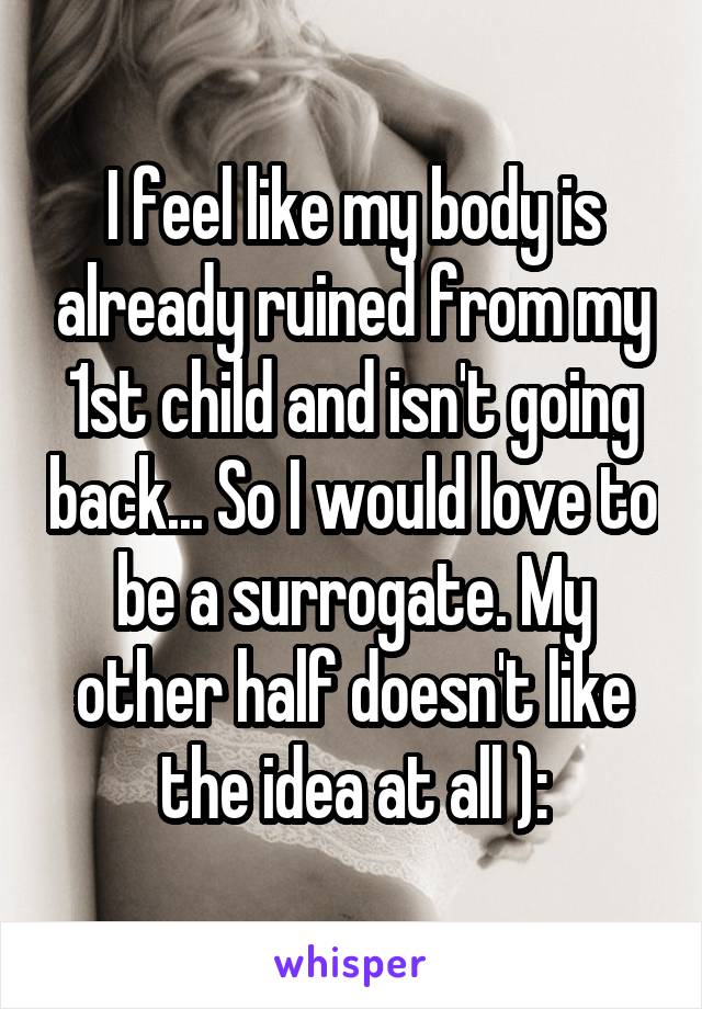 I feel like my body is already ruined from my 1st child and isn't going back... So I would love to be a surrogate. My other half doesn't like the idea at all ):