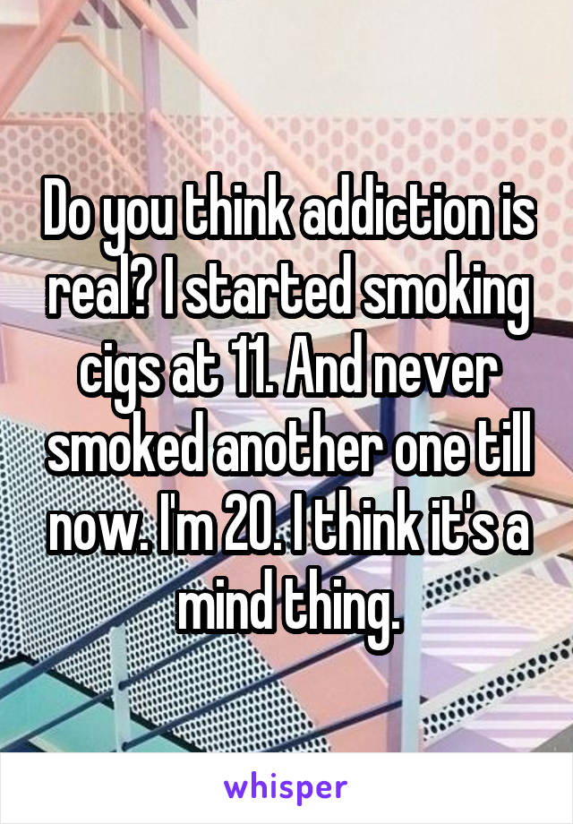 Do you think addiction is real? I started smoking cigs at 11. And never smoked another one till now. I'm 20. I think it's a mind thing.