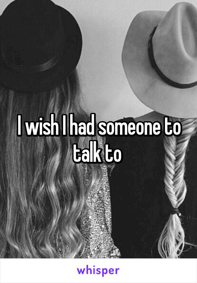 I wish I had someone to talk to 