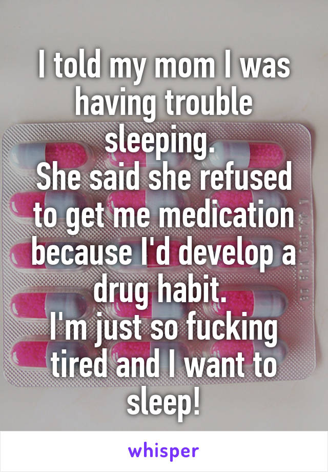 I told my mom I was having trouble sleeping. 
She said she refused to get me medication because I'd develop a drug habit. 
I'm just so fucking tired and I want to sleep!