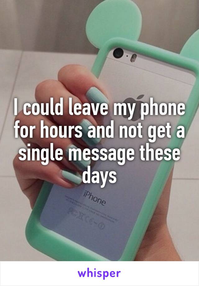 I could leave my phone for hours and not get a single message these days