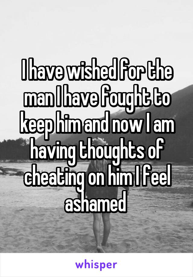 I have wished for the man I have fought to keep him and now I am having thoughts of cheating on him I feel ashamed 