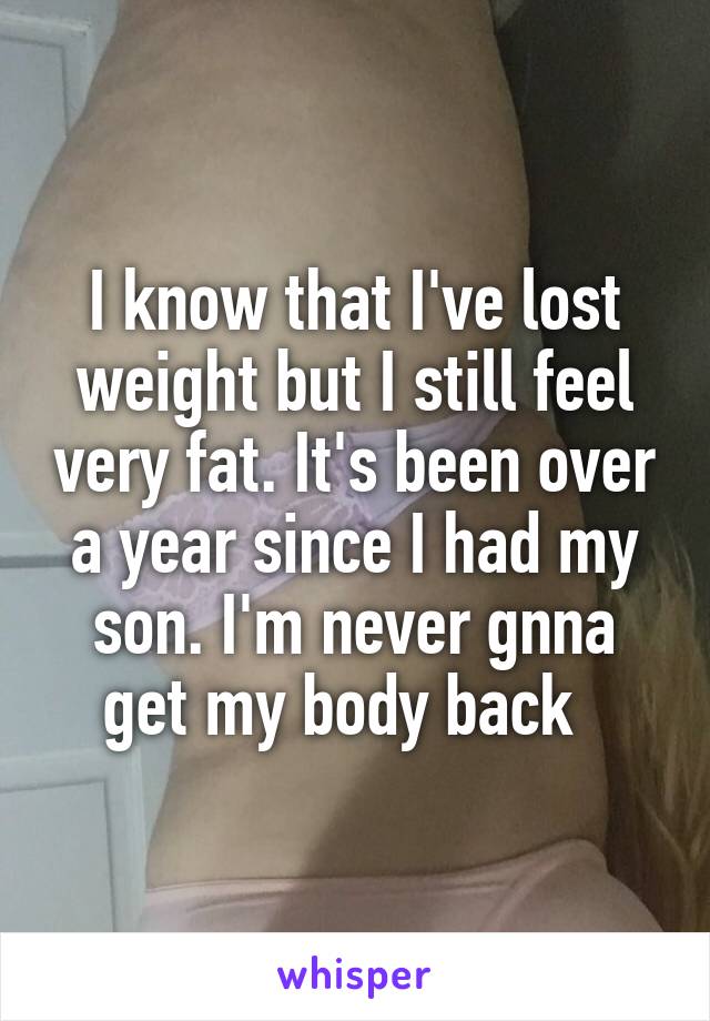 I know that I've lost weight but I still feel very fat. It's been over a year since I had my son. I'm never gnna get my body back  