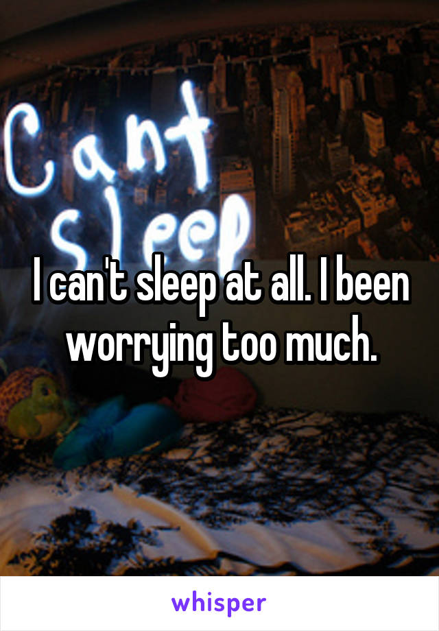 I can't sleep at all. I been worrying too much.