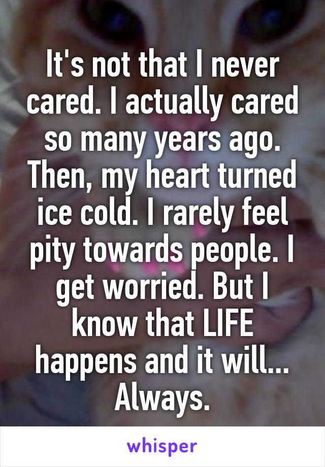 It's not that I never cared. I actually cared so many years ago. Then, my heart turned ice cold. I rarely feel pity towards people. I get worried. But I know that LIFE happens and it will... Always.